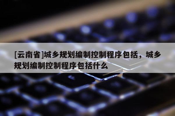 [云南省]城鄉規劃編制控制程序包括，城鄉規劃編制控制程序包括什么