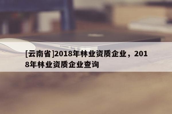 [云南省]2018年林業資質企業，2018年林業資質企業查詢