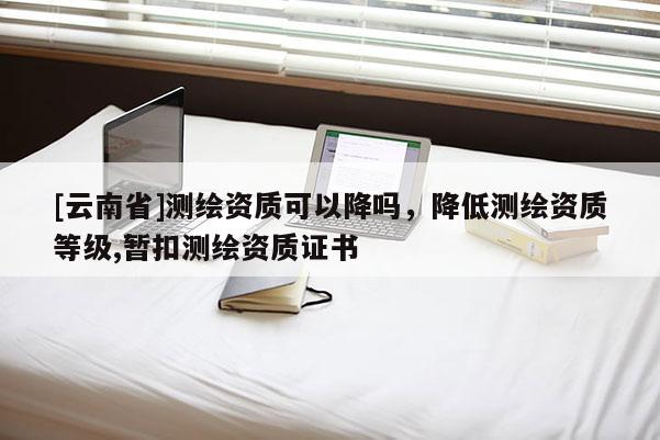 [云南省]測繪資質(zhì)可以降嗎，降低測繪資質(zhì)等級(jí),暫扣測繪資質(zhì)證書