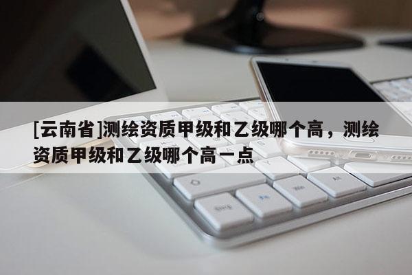 [云南省]測繪資質甲級和乙級哪個高，測繪資質甲級和乙級哪個高一點