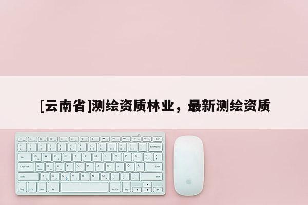 [云南省]測繪資質(zhì)林業(yè)，最新測繪資質(zhì)
