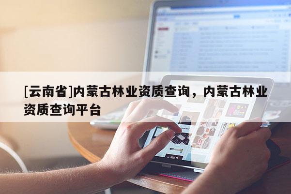 [云南省]內(nèi)蒙古林業(yè)資質(zhì)查詢，內(nèi)蒙古林業(yè)資質(zhì)查詢平臺