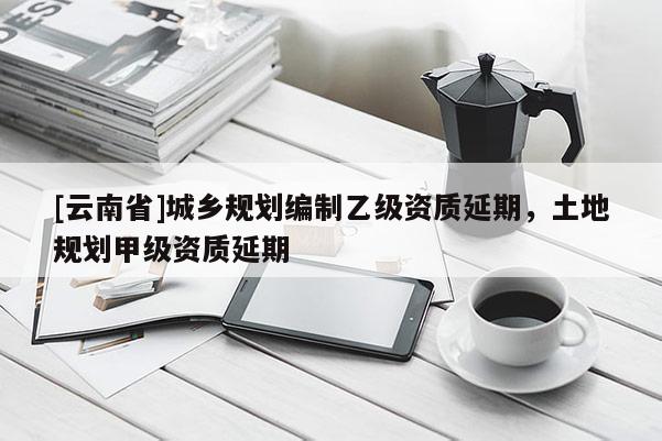 [云南省]城鄉規劃編制乙級資質延期，土地規劃甲級資質延期