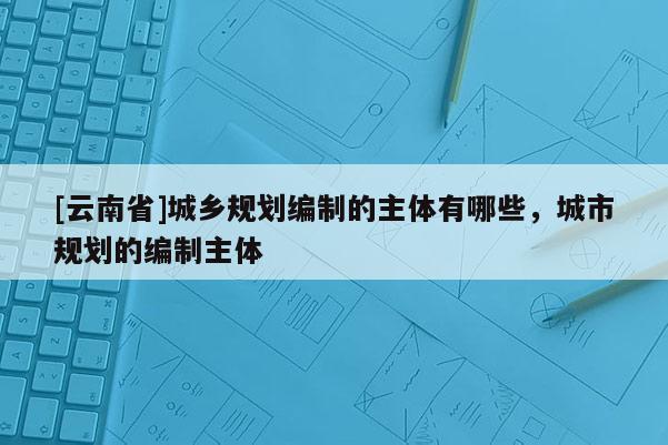 [云南省]城鄉規劃編制的主體有哪些，城市規劃的編制主體