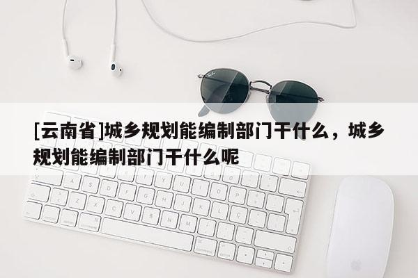 [云南省]城鄉規劃能編制部門干什么，城鄉規劃能編制部門干什么呢