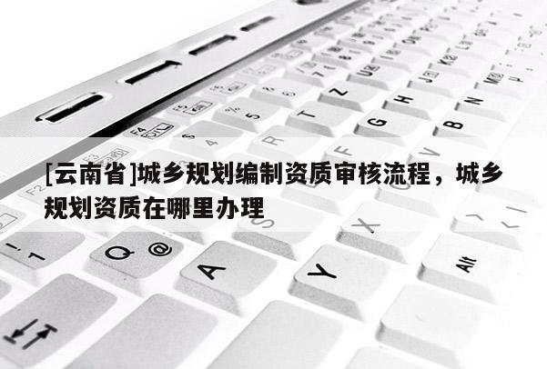 [云南省]城鄉規劃編制資質審核流程，城鄉規劃資質在哪里辦理