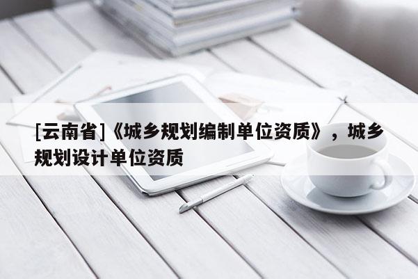 [云南省]《城鄉(xiāng)規(guī)劃編制單位資質(zhì)》，城鄉(xiāng)規(guī)劃設(shè)計(jì)單位資質(zhì)