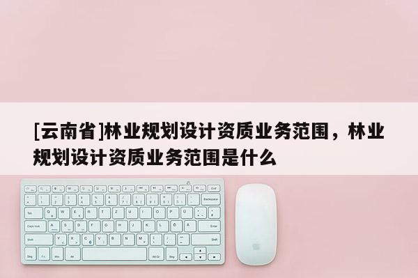 [云南省]林業規劃設計資質業務范圍，林業規劃設計資質業務范圍是什么