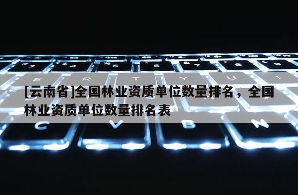[云南省]全國林業資質單位數量排名，全國林業資質單位數量排名表