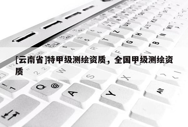 [云南省]特甲級測繪資質，全國甲級測繪資質