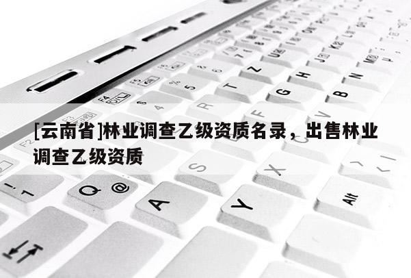 [云南省]林業(yè)調(diào)查乙級資質(zhì)名錄，出售林業(yè)調(diào)查乙級資質(zhì)