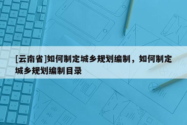 [云南省]如何制定城鄉規劃編制，如何制定城鄉規劃編制目錄