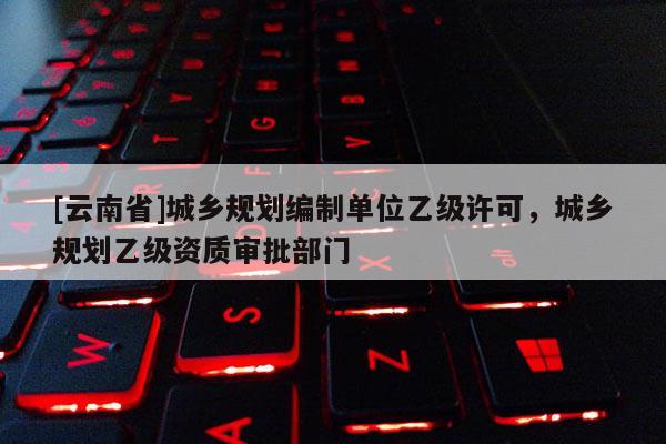 [云南省]城鄉(xiāng)規(guī)劃編制單位乙級許可，城鄉(xiāng)規(guī)劃乙級資質(zhì)審批部門
