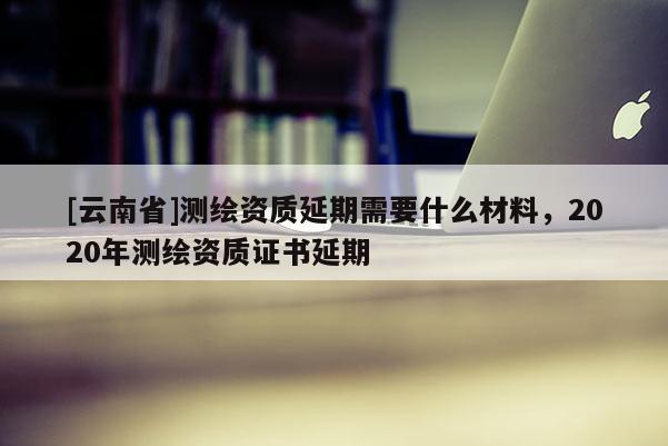 [云南省]測(cè)繪資質(zhì)延期需要什么材料，2020年測(cè)繪資質(zhì)證書延期