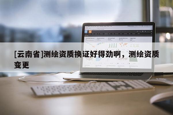 [云南省]測繪資質換證好得勁啊，測繪資質變更