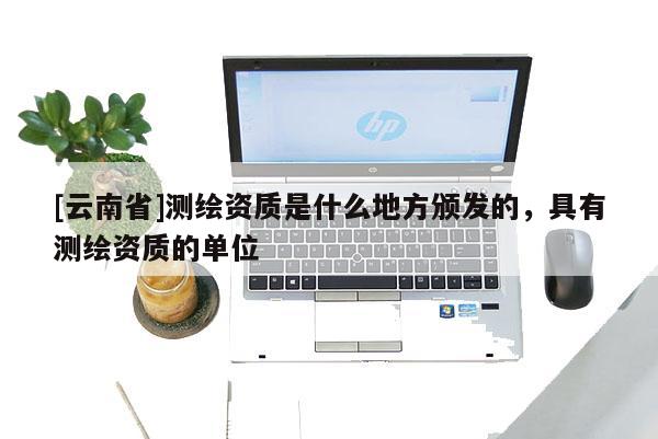 [云南省]測繪資質是什么地方頒發的，具有測繪資質的單位