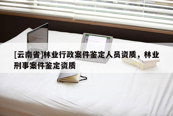 [云南省]林業行政案件鑒定人員資質，林業刑事案件鑒定資質