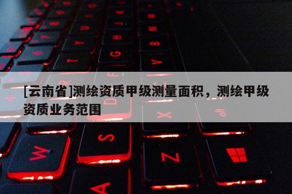 [云南省]測繪資質(zhì)甲級測量面積，測繪甲級資質(zhì)業(yè)務(wù)范圍