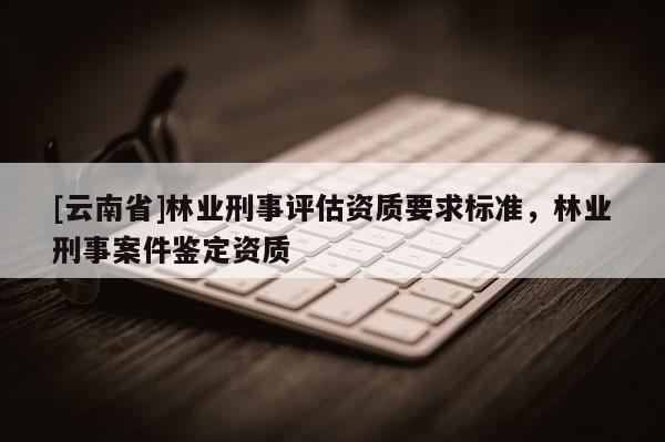 [云南省]林業刑事評估資質要求標準，林業刑事案件鑒定資質