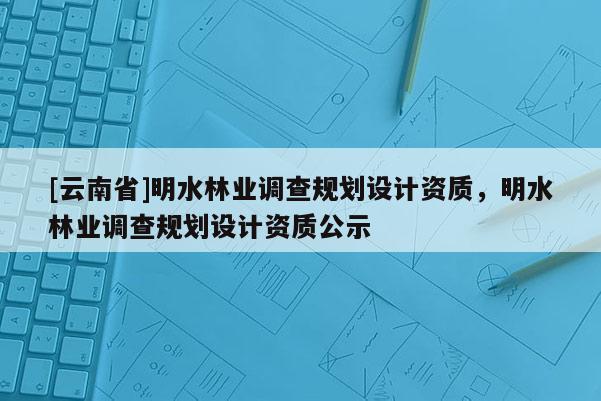 [云南省]明水林業調查規劃設計資質，明水林業調查規劃設計資質公示