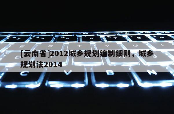 [云南省]2012城鄉(xiāng)規(guī)劃編制細(xì)則，城鄉(xiāng)規(guī)劃法2014