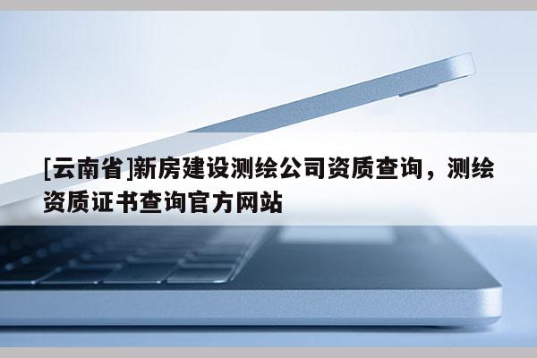 [云南省]新房建設測繪公司資質查詢，測繪資質證書查詢官方網站