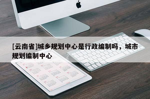 [云南省]城鄉(xiāng)規(guī)劃中心是行政編制嗎，城市規(guī)劃編制中心