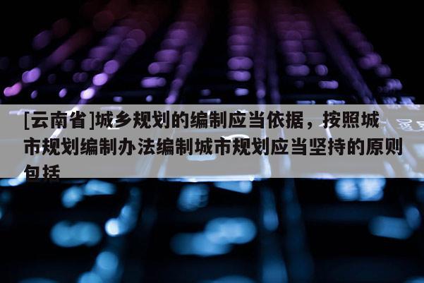 [云南省]城鄉規劃的編制應當依據，按照城市規劃編制辦法編制城市規劃應當堅持的原則包括