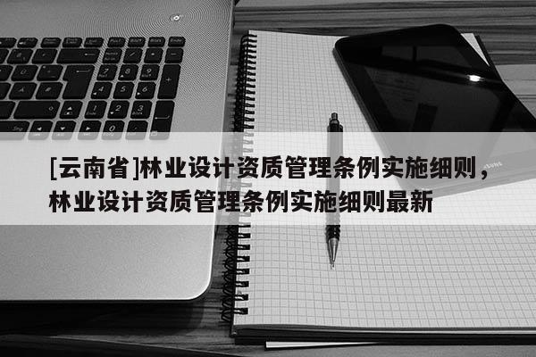 [云南省]林業設計資質管理條例實施細則，林業設計資質管理條例實施細則最新