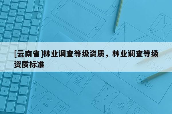 [云南省]林業調查等級資質，林業調查等級資質標準