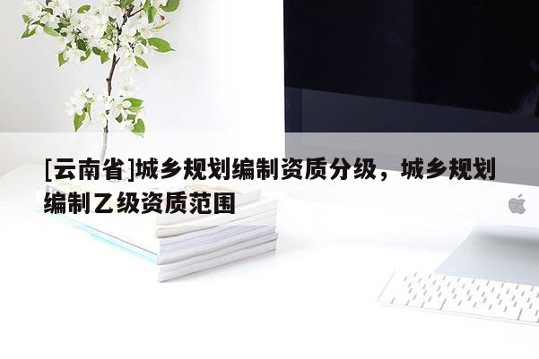 [云南省]城鄉(xiāng)規(guī)劃編制資質(zhì)分級(jí)，城鄉(xiāng)規(guī)劃編制乙級(jí)資質(zhì)范圍