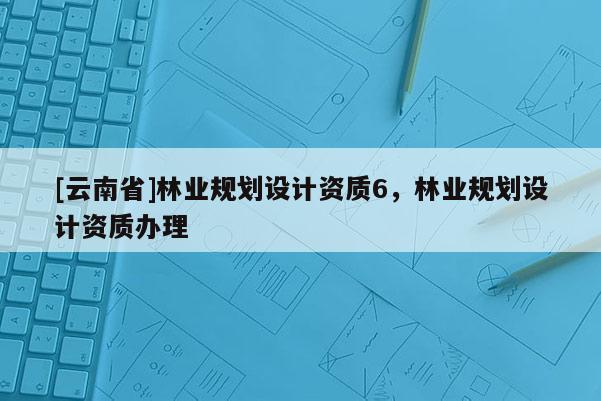 [云南省]林業規劃設計資質6，林業規劃設計資質辦理