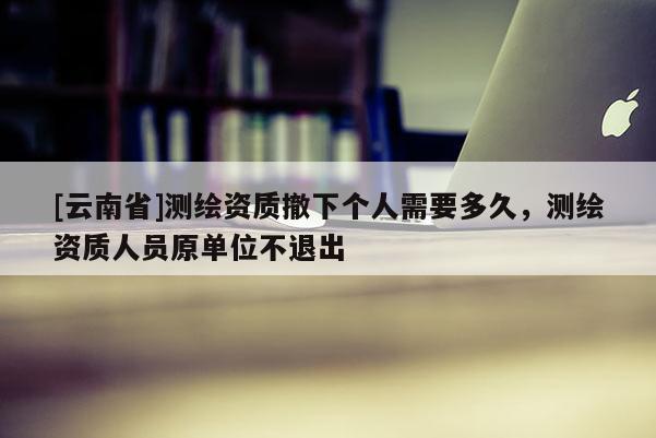 [云南省]測繪資質撤下個人需要多久，測繪資質人員原單位不退出
