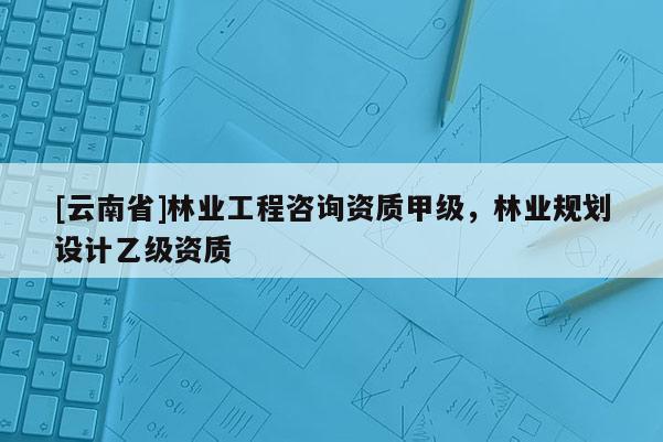 [云南省]林業工程咨詢資質甲級，林業規劃設計乙級資質