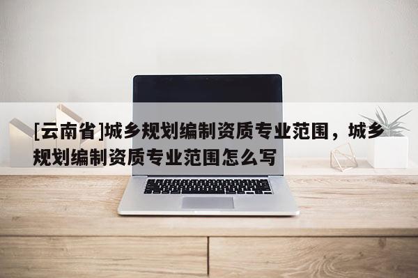 [云南省]城鄉(xiāng)規(guī)劃編制資質(zhì)專業(yè)范圍，城鄉(xiāng)規(guī)劃編制資質(zhì)專業(yè)范圍怎么寫