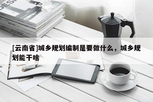 [云南省]城鄉(xiāng)規(guī)劃編制是要做什么，城鄉(xiāng)規(guī)劃能干啥