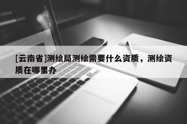 [云南省]測繪局測繪需要什么資質，測繪資質在哪里辦
