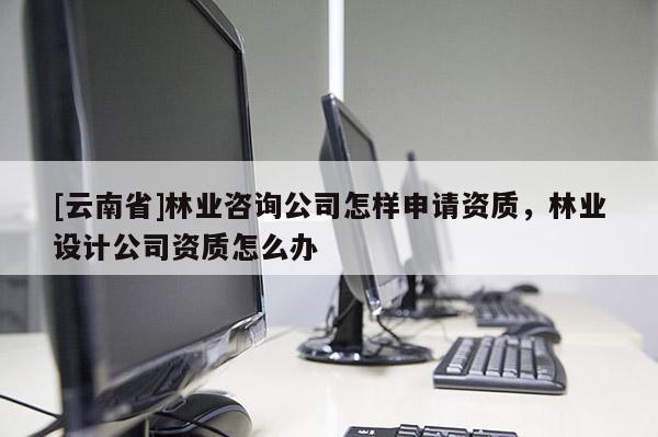 [云南省]林業咨詢公司怎樣申請資質，林業設計公司資質怎么辦