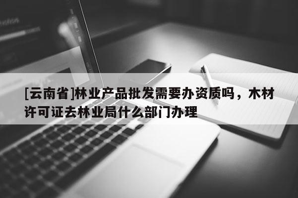 [云南省]林業(yè)產(chǎn)品批發(fā)需要辦資質(zhì)嗎，木材許可證去林業(yè)局什么部門辦理