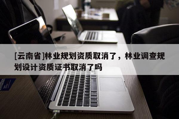 [云南省]林業規劃資質取消了，林業調查規劃設計資質證書取消了嗎