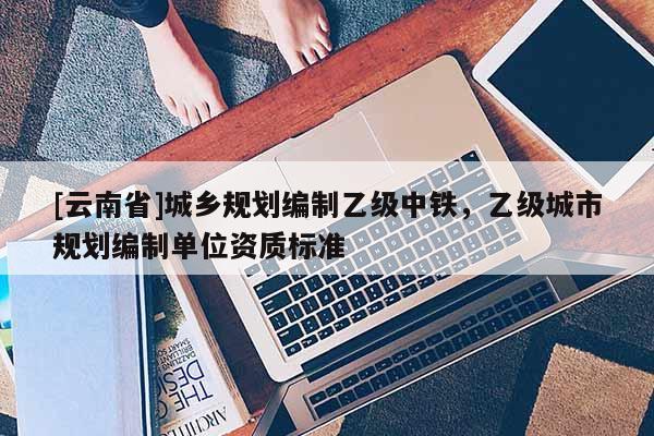 [云南省]城鄉(xiāng)規(guī)劃編制乙級中鐵，乙級城市規(guī)劃編制單位資質(zhì)標(biāo)準(zhǔn)