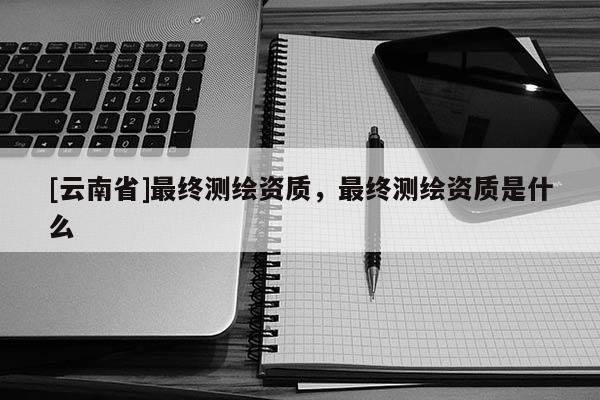 [云南省]最終測繪資質，最終測繪資質是什么