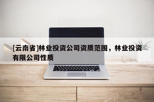 [云南省]林業(yè)投資公司資質(zhì)范圍，林業(yè)投資有限公司性質(zhì)