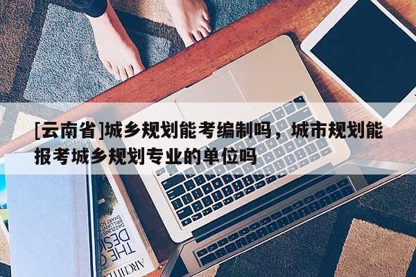 [云南省]城鄉規劃能考編制嗎，城市規劃能報考城鄉規劃專業的單位嗎