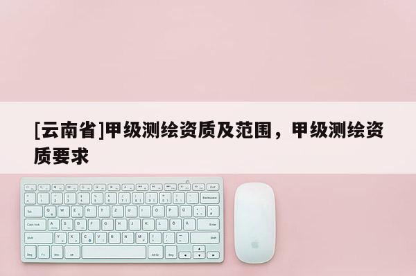 [云南省]甲級測繪資質及范圍，甲級測繪資質要求