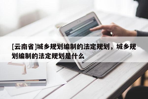 [云南省]城鄉規劃編制的法定規劃，城鄉規劃編制的法定規劃是什么