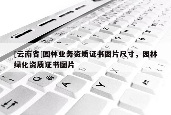 [云南省]園林業(yè)務(wù)資質(zhì)證書(shū)圖片尺寸，園林綠化資質(zhì)證書(shū)圖片