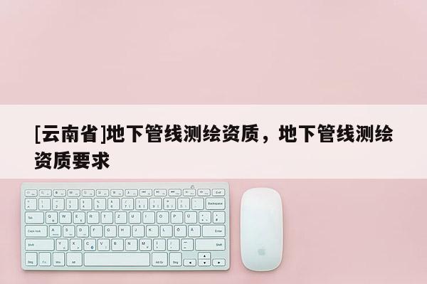 [云南省]地下管線測繪資質，地下管線測繪資質要求