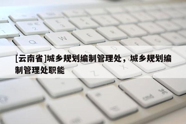 [云南省]城鄉規劃編制管理處，城鄉規劃編制管理處職能