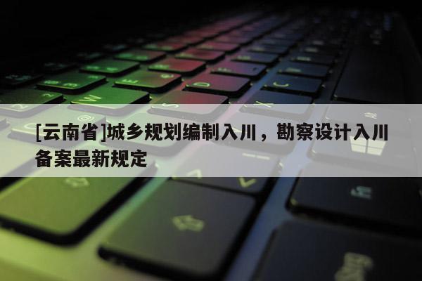 [云南省]城鄉規劃編制入川，勘察設計入川備案最新規定